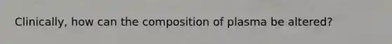 Clinically, how can the composition of plasma be altered?