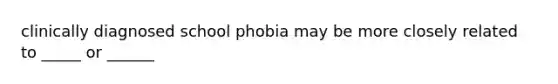 clinically diagnosed school phobia may be more closely related to _____ or ______