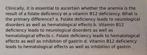 Clinically, it is essential to ascertain whether the anemia is the result of a folate deficiency or a vitamin B12 deficiency. What is the primary difference? a. Folate deficiency leads to neurological disorders as well as hematological effects b. Vitamin B12 deficiency leads to neurological disorders as well as hematological effects c. Folate deficiency leads to hematological effects as well as inhibition of gastrin d. Vitamin B12 deficiency leads to hematological effects as well as inhibition of gastrin