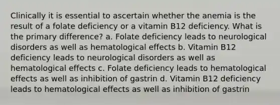 Clinically it is essential to ascertain whether the anemia is the result of a folate deficiency or a vitamin B12 deficiency. What is the primary difference? a. Folate deficiency leads to neurological disorders as well as hematological effects b. Vitamin B12 deficiency leads to neurological disorders as well as hematological effects c. Folate deficiency leads to hematological effects as well as inhibition of gastrin d. Vitamin B12 deficiency leads to hematological effects as well as inhibition of gastrin