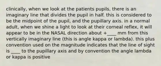 clinically, when we look at the patients pupils, there is an imaginary line that divides the pupil in half. this is considered to be the midpoint of the pupil, and the pupillary axis. in a normal adult, when we shine a light to look at their corneal reflex, it will appear to be in the NASAL direction about +____ mm from this vertically imaginary line (this is angle kappa or lambda). this plus convention used on the magnitude indicates that the line of sight is ____ to the pupillary axis and by convention the angle lambda or kappa is positive