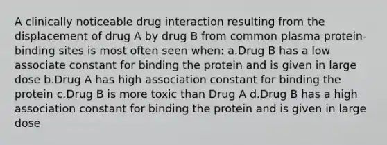 A clinically noticeable drug interaction resulting from the displacement of drug A by drug B from common plasma protein-binding sites is most often seen when: a.Drug B has a low associate constant for binding the protein and is given in large dose b.Drug A has high association constant for binding the protein c.Drug B is more toxic than Drug A d.Drug B has a high association constant for binding the protein and is given in large dose