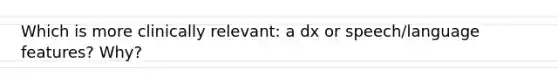 Which is more clinically relevant: a dx or speech/language features? Why?