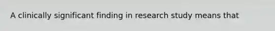 A clinically significant finding in research study means that