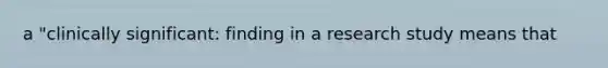 a "clinically significant: finding in a research study means that