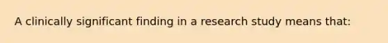 A clinically significant finding in a research study means that: