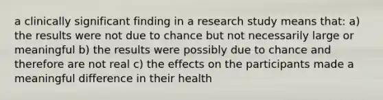 a clinically significant finding in a research study means that: a) the results were not due to chance but not necessarily large or meaningful b) the results were possibly due to chance and therefore are not real c) the effects on the participants made a meaningful difference in their health