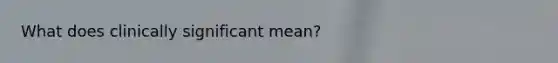 What does clinically significant mean?