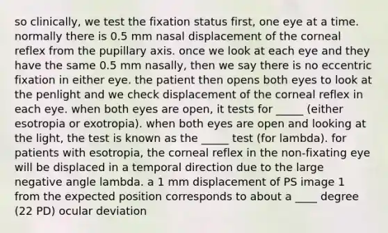 so clinically, we test the fixation status first, one eye at a time. normally there is 0.5 mm nasal displacement of the corneal reflex from the pupillary axis. once we look at each eye and they have the same 0.5 mm nasally, then we say there is no eccentric fixation in either eye. the patient then opens both eyes to look at the penlight and we check displacement of the corneal reflex in each eye. when both eyes are open, it tests for _____ (either esotropia or exotropia). when both eyes are open and looking at the light, the test is known as the _____ test (for lambda). for patients with esotropia, the corneal reflex in the non-fixating eye will be displaced in a temporal direction due to the large negative angle lambda. a 1 mm displacement of PS image 1 from the expected position corresponds to about a ____ degree (22 PD) ocular deviation