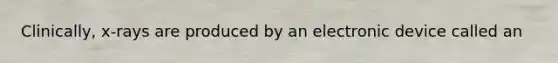Clinically, x-rays are produced by an electronic device called an