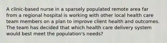 A clinic-based nurse in a sparsely populated remote area far from a regional hospital is working with other local health care team members on a plan to improve client health and outcomes. The team has decided that which health care delivery system would best meet the population's needs?