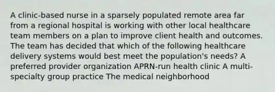 A clinic-based nurse in a sparsely populated remote area far from a regional hospital is working with other local healthcare team members on a plan to improve client health and outcomes. The team has decided that which of the following healthcare delivery systems would best meet the population's needs? A preferred provider organization APRN-run health clinic A multi-specialty group practice The medical neighborhood