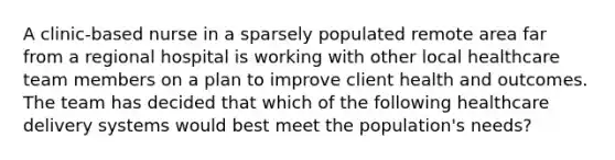 A clinic-based nurse in a sparsely populated remote area far from a regional hospital is working with other local healthcare team members on a plan to improve client health and outcomes. The team has decided that which of the following healthcare delivery systems would best meet the population's needs?