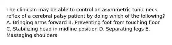 The clinician may be able to control an asymmetric tonic neck reflex of a cerebral palsy patient by doing which of the following? A. Bringing arms forward B. Preventing foot from touching floor C. Stabilizing head in midline position D. Separating legs E. Massaging shoulders