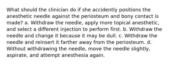 What should the clinician do if she accidently positions the anesthetic needle against the periosteum and bony contact is made? a. Withdraw the needle, apply more topical anesthetic, and select a different injection to perform first. b. Withdraw the needle and change it because it may be dull. c. Withdraw the needle and reinsert it farther away from the periosteum. d. Without withdrawing the needle, move the needle slightly, aspirate, and attempt anesthesia again.