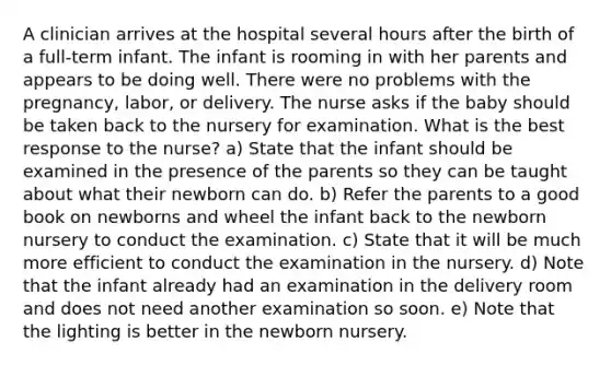 A clinician arrives at the hospital several hours after the birth of a full‐term infant. The infant is rooming in with her parents and appears to be doing well. There were no problems with the pregnancy, labor, or delivery. The nurse asks if the baby should be taken back to the nursery for examination. What is the best response to the nurse? a) State that the infant should be examined in the presence of the parents so they can be taught about what their newborn can do. b) Refer the parents to a good book on newborns and wheel the infant back to the newborn nursery to conduct the examination. c) State that it will be much more efficient to conduct the examination in the nursery. d) Note that the infant already had an examination in the delivery room and does not need another examination so soon. e) Note that the lighting is better in the newborn nursery.