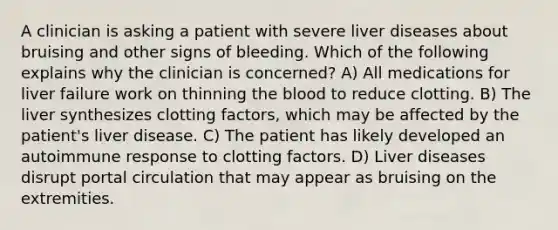 A clinician is asking a patient with severe liver diseases about bruising and other signs of bleeding. Which of the following explains why the clinician is concerned? A) All medications for liver failure work on thinning the blood to reduce clotting. B) The liver synthesizes clotting factors, which may be affected by the patient's liver disease. C) The patient has likely developed an autoimmune response to clotting factors. D) Liver diseases disrupt portal circulation that may appear as bruising on the extremities.