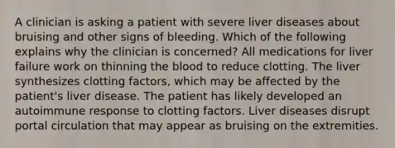 A clinician is asking a patient with severe liver diseases about bruising and other signs of bleeding. Which of the following explains why the clinician is concerned? All medications for liver failure work on thinning the blood to reduce clotting. The liver synthesizes clotting factors, which may be affected by the patient's liver disease. The patient has likely developed an autoimmune response to clotting factors. Liver diseases disrupt portal circulation that may appear as bruising on the extremities.