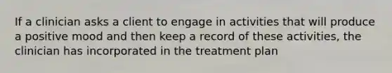 If a clinician asks a client to engage in activities that will produce a positive mood and then keep a record of these activities, the clinician has incorporated in the treatment plan