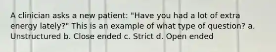 A clinician asks a new patient: "Have you had a lot of extra energy lately?" This is an example of what type of question? a. Unstructured b. Close ended c. Strict d. Open ended