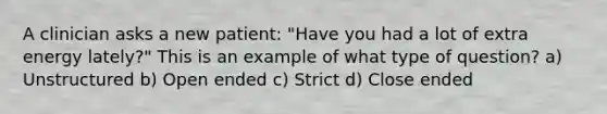 A clinician asks a new patient: "Have you had a lot of extra energy lately?" This is an example of what type of question? a) Unstructured b) Open ended c) Strict d) Close ended