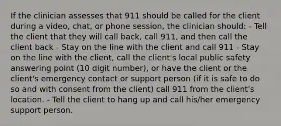 If the clinician assesses that 911 should be called for the client during a video, chat, or phone session, the clinician should: - Tell the client that they will call back, call 911, and then call the client back - Stay on the line with the client and call 911 - Stay on the line with the client, call the client's local public safety answering point (10 digit number), or have the client or the client's emergency contact or support person (if it is safe to do so and with consent from the client) call 911 from the client's location. - Tell the client to hang up and call his/her emergency support person.