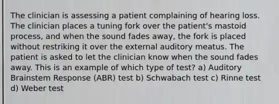 The clinician is assessing a patient complaining of hearing loss. The clinician places a tuning fork over the patient's mastoid process, and when the sound fades away, the fork is placed without restriking it over the external auditory meatus. The patient is asked to let the clinician know when the sound fades away. This is an example of which type of test? a) Auditory Brainstem Response (ABR) test b) Schwabach test c) Rinne test d) Weber test