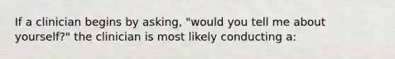 If a clinician begins by asking, "would you tell me about yourself?" the clinician is most likely conducting a:
