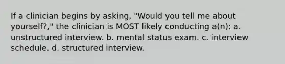 If a clinician begins by asking, "Would you tell me about yourself?," the clinician is MOST likely conducting a(n): a. unstructured interview. b. mental status exam. c. interview schedule. d. structured interview.