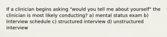 If a clinician begins asking "would you tell me about yourself" the clinician is most likely conducting? a) mental status exam b) Interview schedule c) structured interview d) unstructured interview