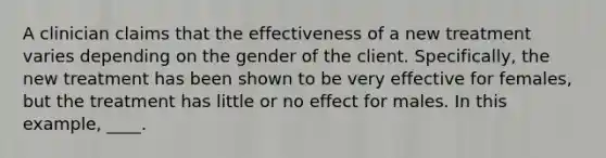 A clinician claims that the effectiveness of a new treatment varies depending on the gender of the client. Specifically, the new treatment has been shown to be very effective for females, but the treatment has little or no effect for males. In this example, ____.