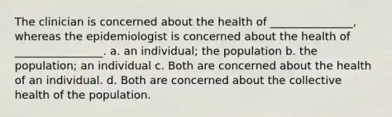 The clinician is concerned about the health of _______________, whereas the epidemiologist is concerned about the health of ________________. a. an individual; the population b. the population; an individual c. Both are concerned about the health of an individual. d. Both are concerned about the collective health of the population.