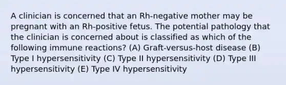 A clinician is concerned that an Rh-negative mother may be pregnant with an Rh-positive fetus. The potential pathology that the clinician is concerned about is classified as which of the following immune reactions? (A) Graft-versus-host disease (B) Type I hypersensitivity (C) Type II hypersensitivity (D) Type III hypersensitivity (E) Type IV hypersensitivity