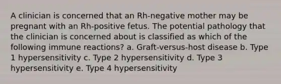 A clinician is concerned that an Rh-negative mother may be pregnant with an Rh-positive fetus. The potential pathology that the clinician is concerned about is classified as which of the following immune reactions? a. Graft-versus-host disease b. Type 1 hypersensitivity c. Type 2 hypersensitivity d. Type 3 hypersensitivity e. Type 4 hypersensitivity