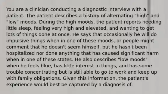 You are a clinician conducting a diagnostic interview with a patient. The patient describes a history of alternating "high" and "low" moods. During the high moods, the patient reports needing little sleep, feeling very high and elevated, and wanting to get lots of things done at once. He says that occasionally he will do impulsive things when in one of these moods, or people might comment that he doesn't seem himself, but he hasn't been hospitalized nor done anything that has caused significant harm when in one of these states. He also describes "low moods" when he feels blue, has little interest in things, and has some trouble concentrating but is still able to go to work and keep up with family obligations. Given this information, the patient's experience would best be captured by a diagnosis of: