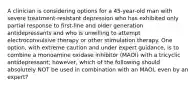 A clinician is considering options for a 45-year-old man with severe treatment-resistant depression who has exhibited only partial response to first-line and older generation antidepressants and who is unwilling to attempt electroconvulsive therapy or other stimulation therapy. One option, with extreme caution and under expert guidance, is to combine a monoamine oxidase inhibitor (MAOI) with a tricyclic antidepressant; however, which of the following should absolutely NOT be used in combination with an MAOI, even by an expert?