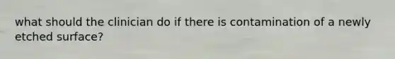 what should the clinician do if there is contamination of a newly etched surface?