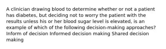 A clinician drawing blood to determine whether or not a patient has diabetes, but deciding not to worry the patient with the results unless his or her blood sugar level is elevated, is an example of which of the following decision-making approaches? Inform of decision Informed decision making Shared decision making