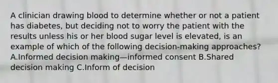 A clinician drawing blood to determine whether or not a patient has diabetes, but deciding not to worry the patient with the results unless his or her blood sugar level is elevated, is an example of which of the following decision-making approaches? A.Informed decision making—informed consent B.Shared decision making C.Inform of decision