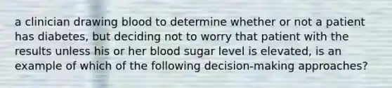 a clinician drawing blood to determine whether or not a patient has diabetes, but deciding not to worry that patient with the results unless his or her blood sugar level is elevated, is an example of which of the following decision-making approaches?