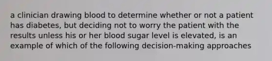 a clinician drawing blood to determine whether or not a patient has diabetes, but deciding not to worry the patient with the results unless his or her blood sugar level is elevated, is an example of which of the following decision-making approaches