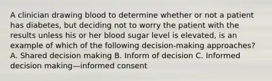 A clinician drawing blood to determine whether or not a patient has diabetes, but deciding not to worry the patient with the results unless his or her blood sugar level is elevated, is an example of which of the following decision-making approaches? A. Shared decision making B. Inform of decision C. Informed decision making—informed consent