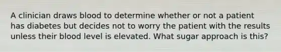 A clinician draws blood to determine whether or not a patient has diabetes but decides not to worry the patient with the results unless their blood level is elevated. What sugar approach is this?