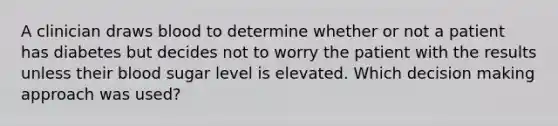 A clinician draws blood to determine whether or not a patient has diabetes but decides not to worry the patient with the results unless their blood sugar level is elevated. Which decision making approach was used?