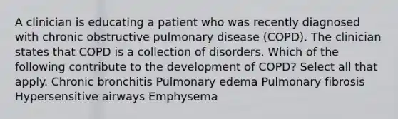 A clinician is educating a patient who was recently diagnosed with chronic obstructive pulmonary disease (COPD). The clinician states that COPD is a collection of disorders. Which of the following contribute to the development of COPD? Select all that apply. Chronic bronchitis Pulmonary edema Pulmonary fibrosis Hypersensitive airways Emphysema