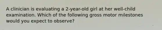 A clinician is evaluating a 2-year-old girl at her well-child examination. Which of the following gross motor milestones would you expect to observe?