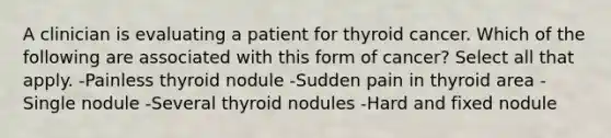 A clinician is evaluating a patient for thyroid cancer. Which of the following are associated with this form of cancer? Select all that apply. -Painless thyroid nodule -Sudden pain in thyroid area -Single nodule -Several thyroid nodules -Hard and fixed nodule