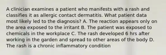 A clinician examines a patient who manifests with a rash and classifies it as allergic contact dermatitis. What patient data most likely led to the diagnosis? A. The reaction appears only on the area exposed to the irritant B. The patient was exposed to chemicals in the workplace C. The rash developed 6 hrs after working in the garden and spread to other areas of the body D. The rash is a chronic inflammatory condition