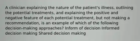 A clinician explaining the nature of the patient's illness, outlining the potential treatments, and explaining the positive and negative feature of each potential treatment, but not making a recommendation, is an example of which of the following decision-making approaches? Inform of decision Informed decision making Shared decision making