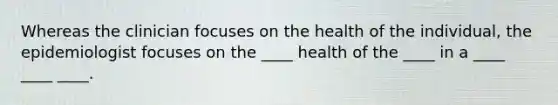 Whereas the clinician focuses on the health of the individual, the epidemiologist focuses on the ____ health of the ____ in a ____ ____ ____.